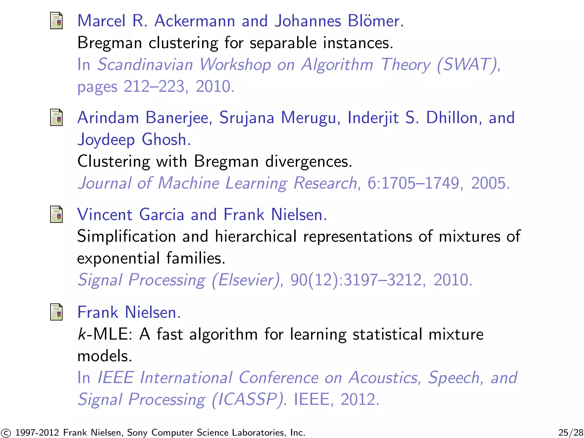 Marcel R. Ackermann and Johannes Bl¨omer. 
Bregman clustering for separable instances. 
In Scandinavian Workshop on Algorithm Theory (SWAT), 
pages 212–223, 2010. 
Arindam Banerjee, Srujana Merugu, Inderjit S. Dhillon, and 
Joydeep Ghosh. 
Clustering with Bregman divergences. 
Journal of Machine Learning Research, 6:1705–1749, 2005. 
Vincent Garcia and Frank Nielsen. 
Simplification and hierarchical representations of mixtures of 
exponential families. 
Signal Processing (Elsevier), 90(12):3197–3212, 2010. 
Frank Nielsen. 
k-MLE: A fast algorithm for learning statistical mixture 
models. 
In IEEE International Conference on Acoustics, Speech, and 
Signal Processing (ICASSP). IEEE, 2012. 

c 1997-2012 Frank Nielsen, Sony Computer Science Laboratories, Inc. 25/28 
 