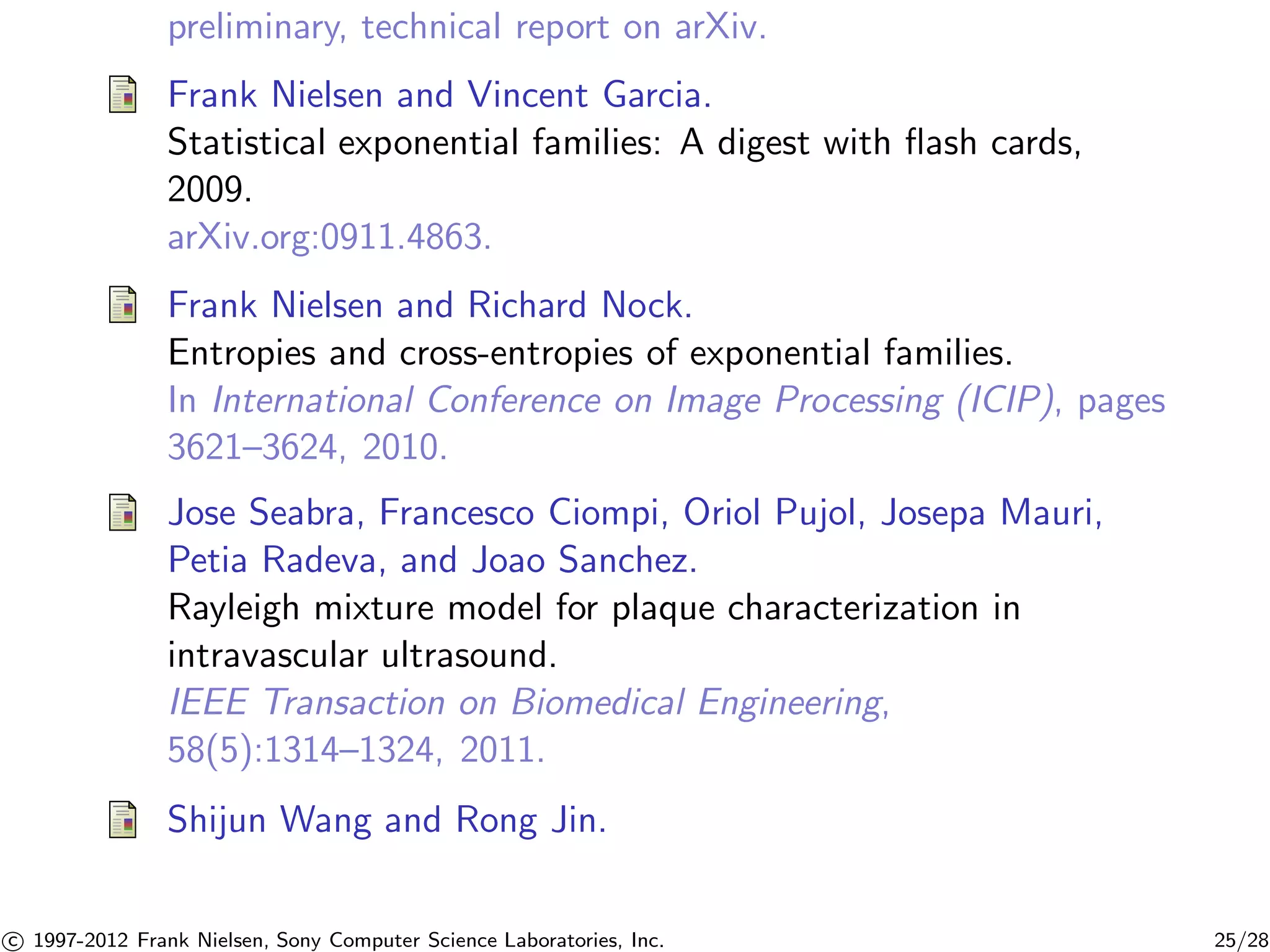 preliminary, technical report on arXiv. 
Frank Nielsen and Vincent Garcia. 
Statistical exponential families: A digest with flash cards, 
2009. 
arXiv.org:0911.4863. 
Frank Nielsen and Richard Nock. 
Entropies and cross-entropies of exponential families. 
In International Conference on Image Processing (ICIP), pages 
3621–3624, 2010. 
Jose Seabra, Francesco Ciompi, Oriol Pujol, Josepa Mauri, 
Petia Radeva, and Joao Sanchez. 
Rayleigh mixture model for plaque characterization in 
intravascular ultrasound. 
IEEE Transaction on Biomedical Engineering, 
58(5):1314–1324, 2011. 
Shijun Wang and Rong Jin. 

c 1997-2012 Frank Nielsen, Sony Computer Science Laboratories, Inc. 25/28 
 