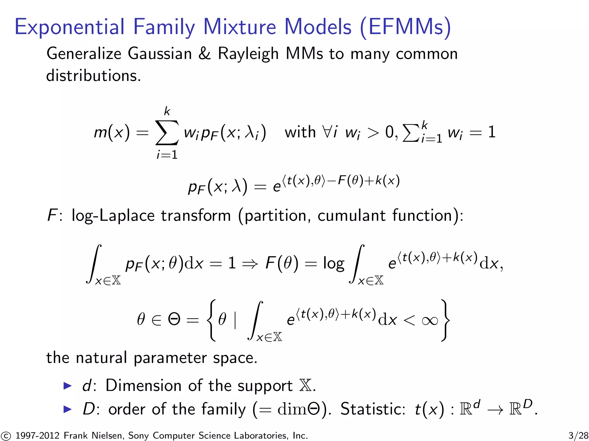 Exponential Family Mixture Models (EFMMs) 
Generalize Gaussian & Rayleigh MMs to many common 
distributions. 
m(x) = 
Xk 
i=1 
wipF (x; i ) with 8i wi  0, 
Pk 
i=1 wi = 1 
pF (x; ) = eht(x),i−F()+k(x) 
F: log-Laplace transform (partition, cumulant function): 
Z 
x2X 
pF (x; )dx = 1 ) F() = log 
Z 
x2X 
eht(x),i+k(x)dx, 
 2  = 
 
 | 
Z 
x2X 
eht(x),i+k(x)dx  1 
 
the natural parameter space. 
I d: Dimension of the support X. 
I D: order of the family (= dim). Statistic: t(x) : Rd ! RD. 

c 1997-2012 Frank Nielsen, Sony Computer Science Laboratories, Inc. 3/28 
 