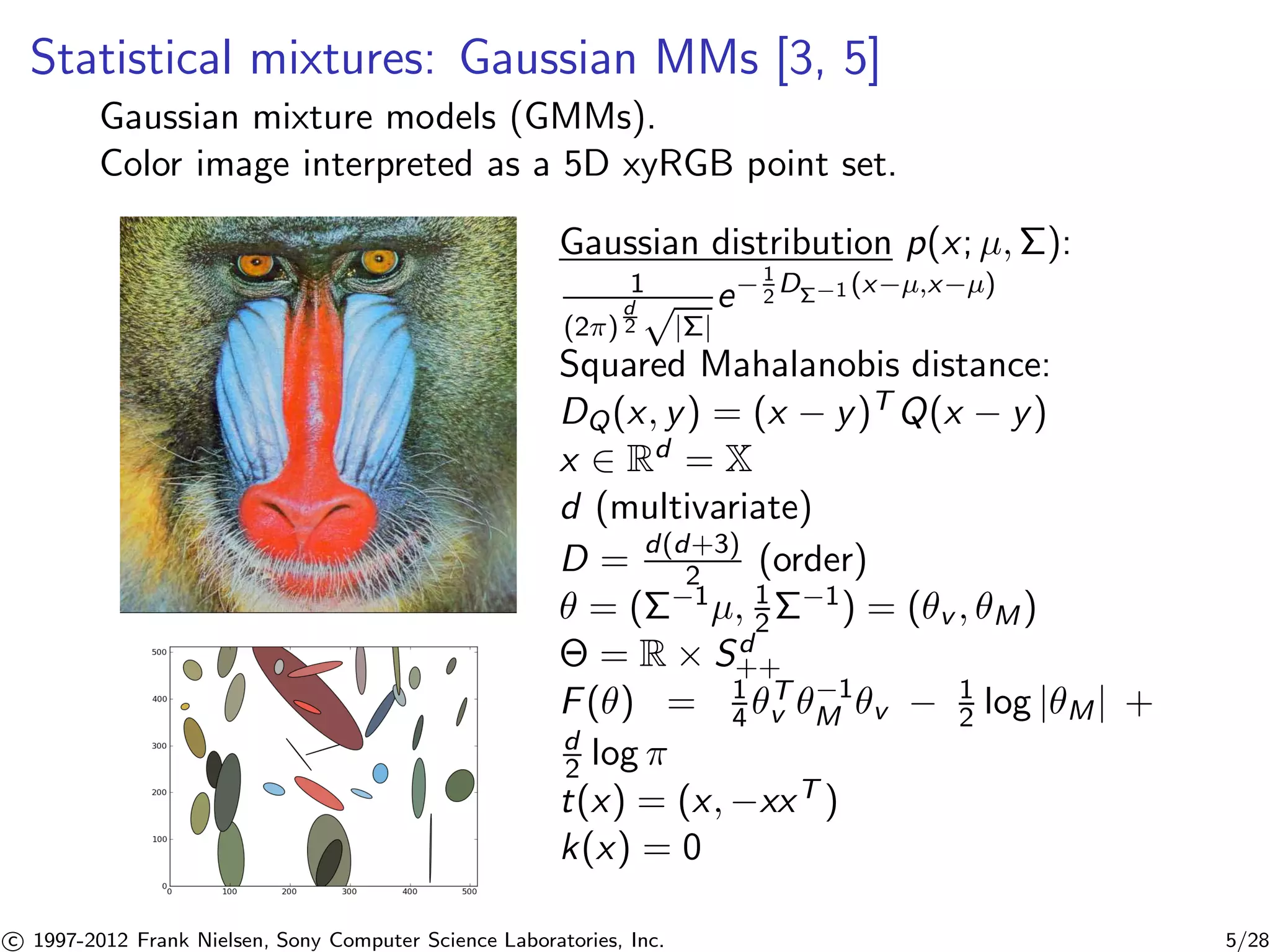 Statistical mixtures: Gaussian MMs [3, 5] 
Gaussian mixture models (GMMs). 
Color image interpreted as a 5D xyRGB point set. 
Gaussian distribution p(x; μ,): 
1 
(2) 
d 
2p|| 
e−1 
2D−1 (x−μ,x−μ) 
Squared Mahalanobis distance: 
DQ(x, y) = (x − y)TQ(x − y) 
x 2 Rd = X 
d (multivariate) 
D = d(d+3) 
2 (order) 
 = (−1μ, 1 
2−1) = (v , M) 
 = R × Sd+ 
+ 
F() = 1 
v −1 
4 T 
M v − 1 
2 log |M| + 
d 
2 log  
t(x) = (x,−xxT ) 
k(x) = 0 

c 1997-2012 Frank Nielsen, Sony Computer Science Laboratories, Inc. 5/28 
 