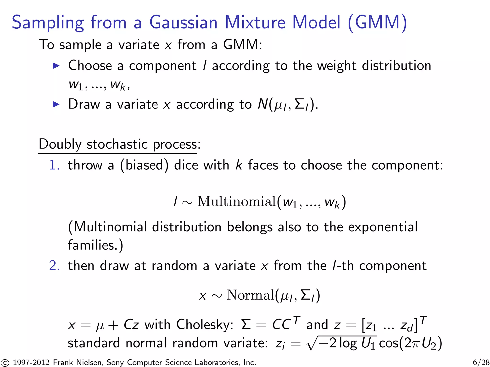 Sampling from a Gaussian Mixture Model (GMM) 
To sample a variate x from a GMM: 
I Choose a component l according to the weight distribution 
w1, ...,wk , 
I Draw a variate x according to N(μl ,l ). 
Doubly stochastic process: 
1. throw a (biased) dice with k faces to choose the component: 
l  Multinomial(w1, ...,wk ) 
(Multinomial distribution belongs also to the exponential 
families.) 
2. then draw at random a variate x from the l -th component 
x  Normal(μl ,l ) 
x = μ + Cz with Cholesky:  = CCT and z = [z1 ... zd ]T 
standard normal random variate: zi = p−2 log U1 cos(2U2) 

c 1997-2012 Frank Nielsen, Sony Computer Science Laboratories, Inc. 6/28 
 