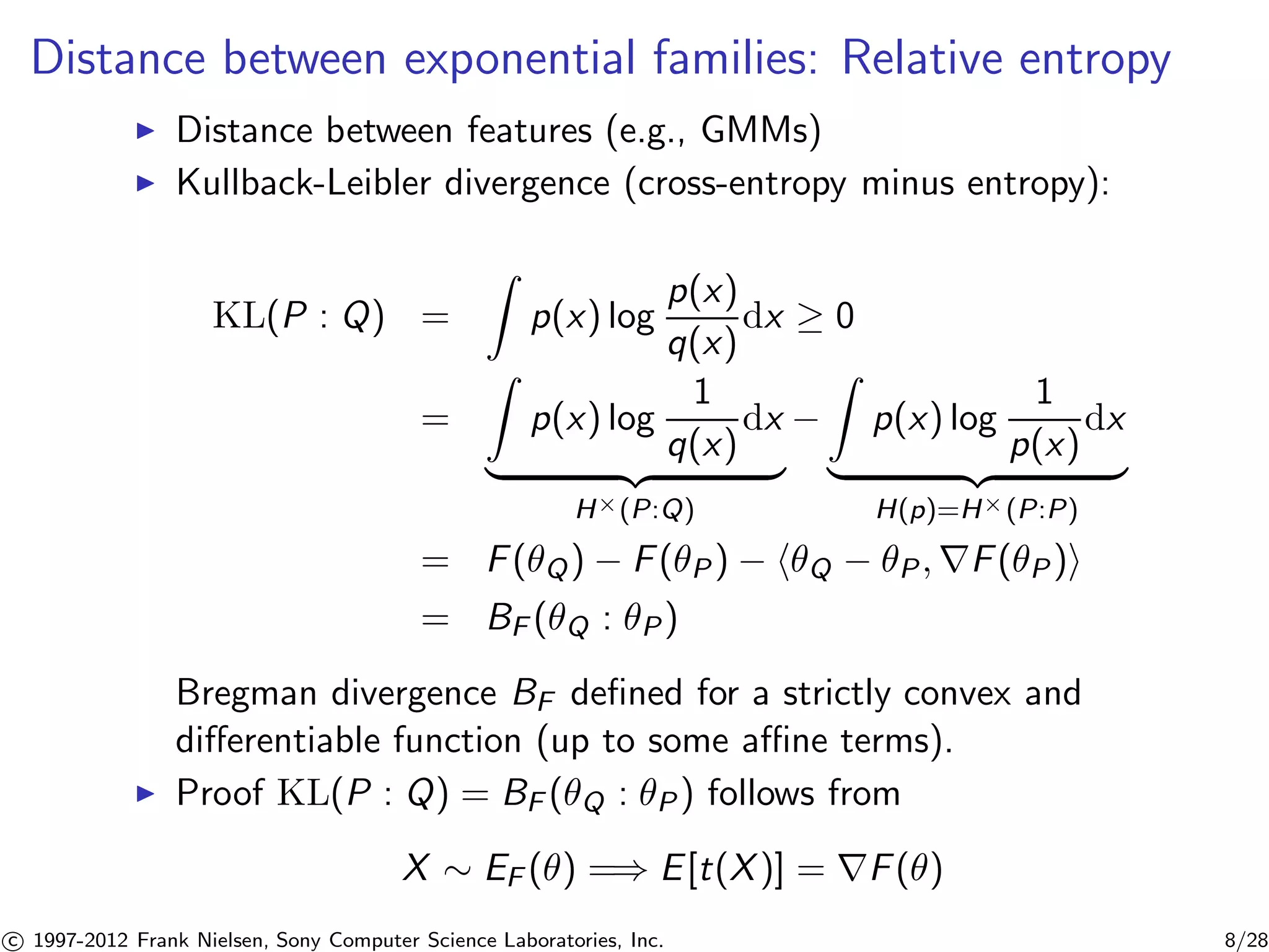 Distance between exponential families: Relative entropy 
I Distance between features (e.g., GMMs) 
I Kullback-Leibler divergence (cross-entropy minus entropy): 
KL(P : Q) = 
Z 
p(x) log 
p(x) 
q(x) 
dx  0 
= 
Z 
p(x) log 
1 
q(x) 
dx 
| {z } 
H×(P:Q) 
− 
Z 
p(x) log 
1 
p(x) 
dx 
| {z } 
H(p)=H×(P:P) 
= F(Q) − F(P) − hQ − P,rF(P)i 
= BF (Q : P) 
Bregman divergence BF defined for a strictly convex and 
differentiable function (up to some affine terms). 
I Proof KL(P : Q) = BF (Q : P) follows from 
X  EF () =) E[t(X)] = rF() 

c 1997-2012 Frank Nielsen, Sony Computer Science Laboratories, Inc. 8/28 
 