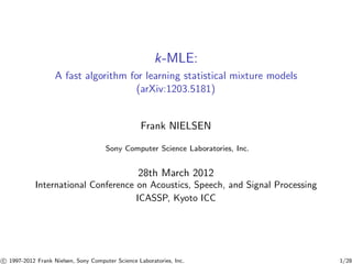 k-MLE: 
A fast algorithm for learning statistical mixture models 
(arXiv:1203.5181) 
Frank NIELSEN 
Sony Computer Science Laboratories, Inc. 
28th March 2012 
International Conference on Acoustics, Speech, and Signal Processing 
ICASSP, Kyoto ICC 

c 1997-2012 Frank Nielsen, Sony Computer Science Laboratories, Inc. 1/28 
 