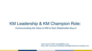 KM Leadership & KM Champion Role:
Communicating the Value of KM to Gain Stakeholder Buy-In
Hasan Syed, FHLBC (hsyed@fhlbc.com)
Mary Little, Enterprise Knowledge (mlittle@enterprise-knowledge.com)
 