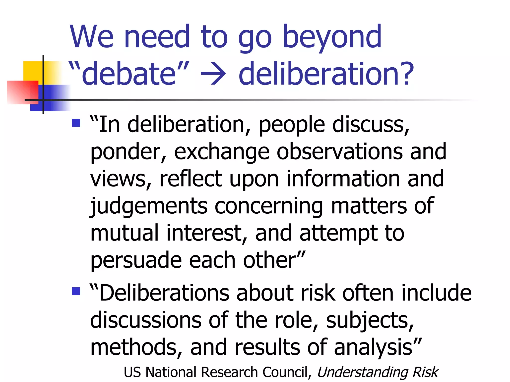 We need to go beyond “debate”    deliberation? “ In deliberation, people discuss, ponder, exchange observations and views, reflect upon information and judgements concerning matters of mutual interest, and attempt to persuade each other”  “ Deliberations about risk often include discussions of the role, subjects, methods, and results of analysis” US National Research Council,  Understanding Risk   