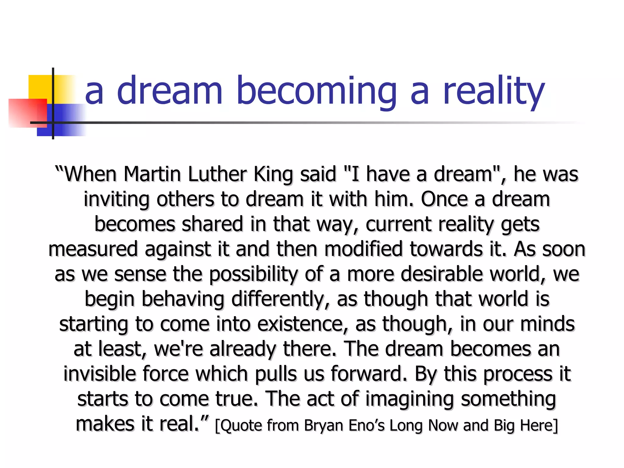 a dream becoming a reality “ When Martin Luther King said "I have a dream", he was inviting others to dream it with him. Once a dream becomes shared in that way, current reality gets measured against it and then modified towards it. As soon as we sense the possibility of a more desirable world, we begin behaving differently, as though that world is starting to come into existence, as though, in our minds at least, we're already there. The dream becomes an invisible force which pulls us forward. By this process it starts to come true. The act of imagining something makes it real.”  [Quote from Bryan Eno’s Long Now and Big Here] 