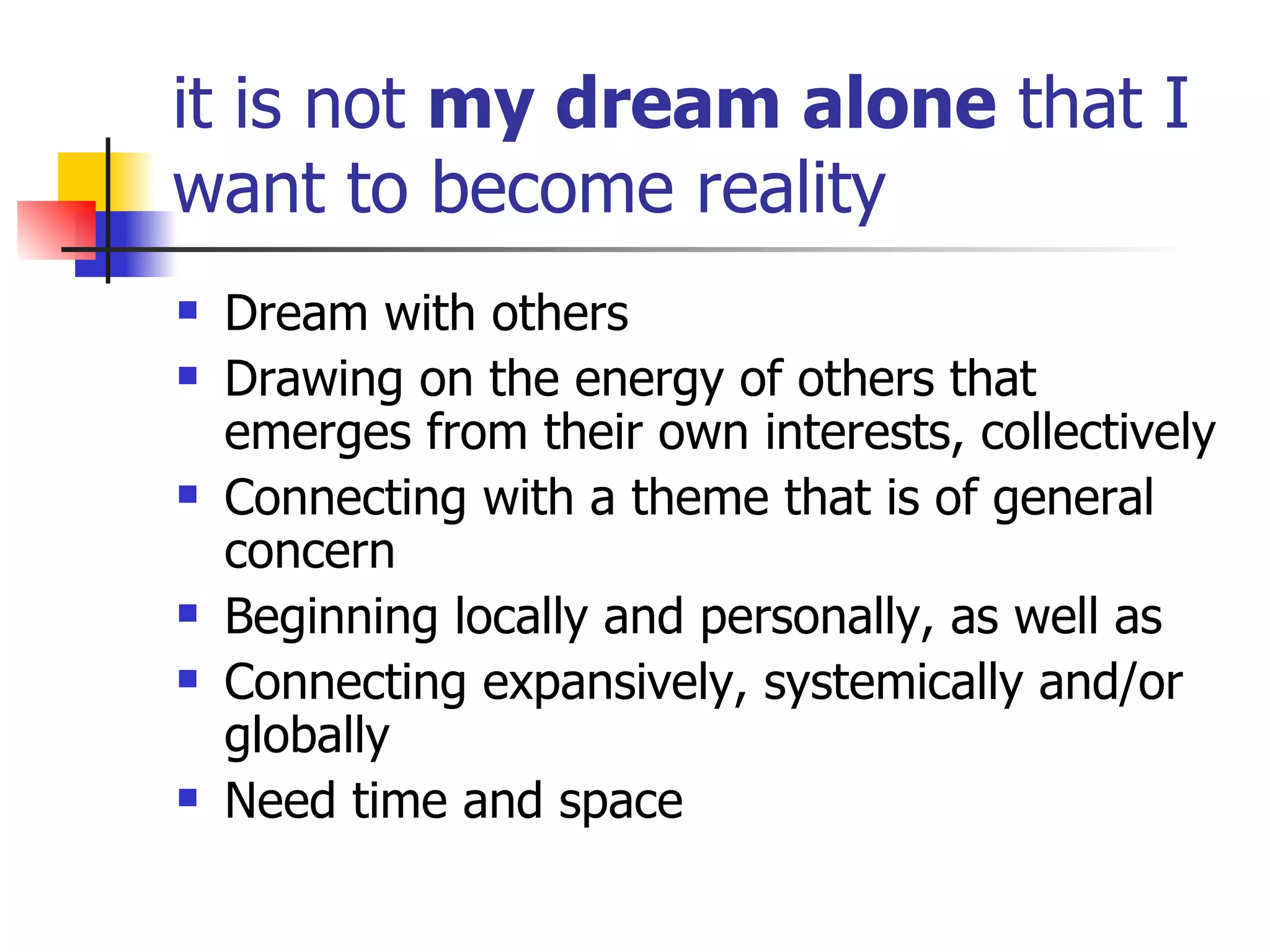 it is not  my dream alone  that I want to become reality Dream with others Drawing on the energy of others that emerges from their own interests, collectively Connecting with a theme that is of general concern Beginning locally and personally, as well as  Connecting expansively, systemically and/or globally Need time and space 