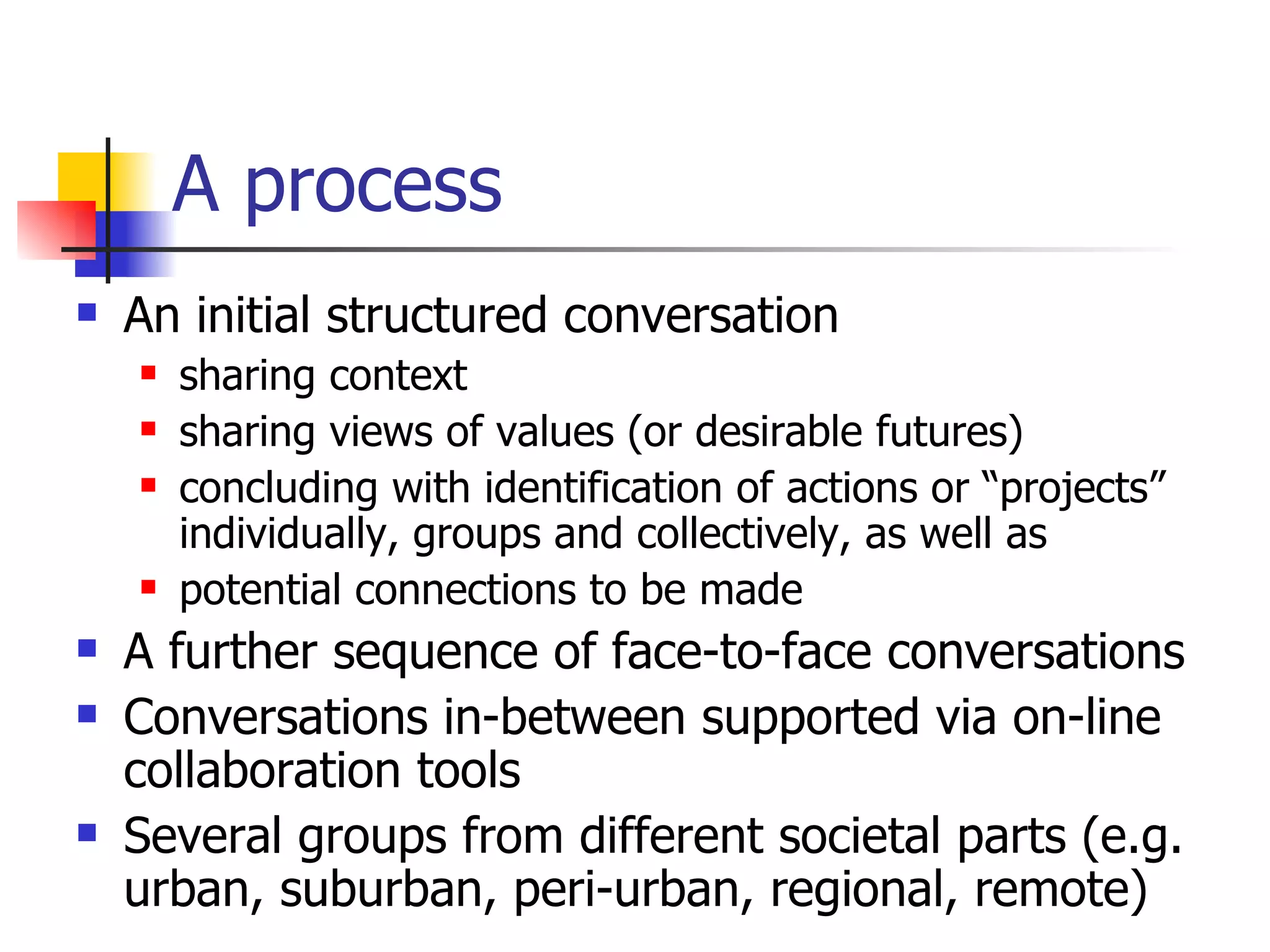 A process An initial structured conversation sharing context sharing views of values (or desirable futures) concluding with identification of actions or “projects” individually, groups and collectively, as well as potential connections to be made A further sequence of face-to-face conversations  Conversations in-between supported via on-line collaboration tools Several groups from different societal parts (e.g. urban, suburban, peri-urban, regional, remote) 