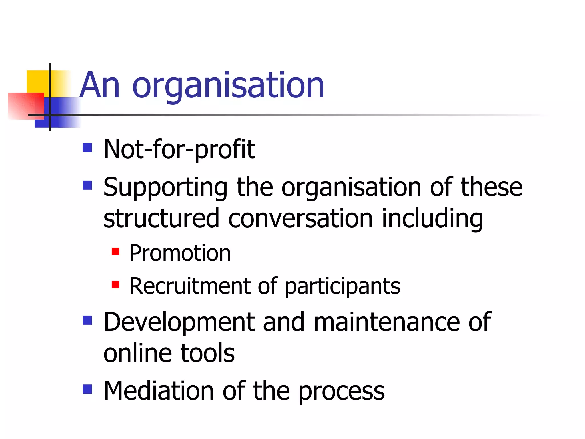An organisation Not-for-profit Supporting the organisation of these structured conversation including Promotion Recruitment of participants Development and maintenance of online tools Mediation of the process 