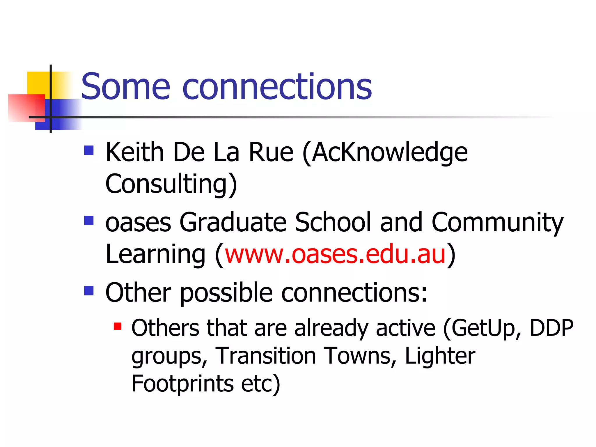 Some connections Keith De La Rue (AcKnowledge Consulting) oases Graduate School and Community Learning ( www.oases.edu.au ) Other possible connections: Others that are already active (GetUp, DDP groups, Transition Towns, Lighter Footprints etc) 