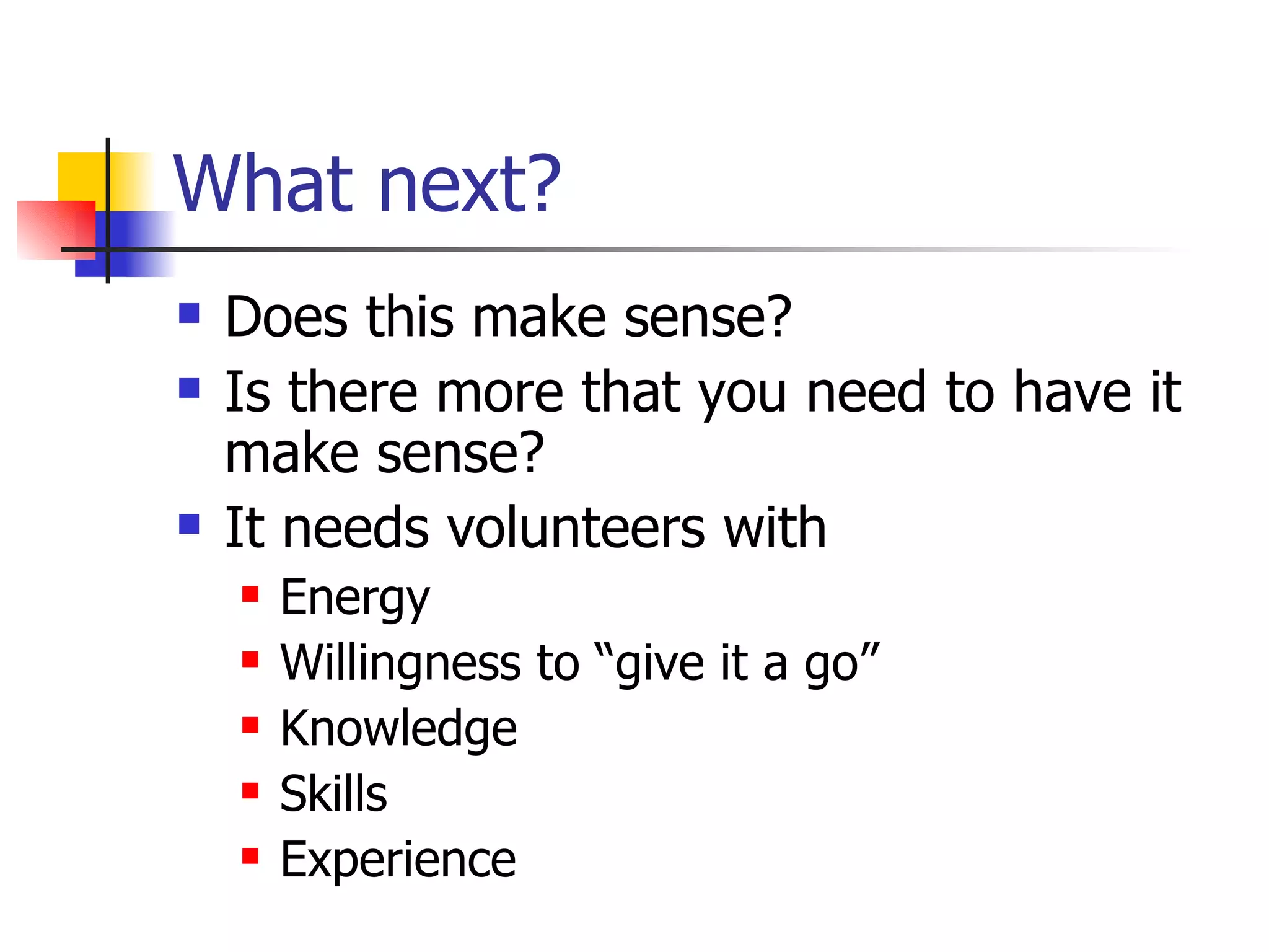 What next? Does this make sense? Is there more that you need to have it make sense? It needs volunteers with  Energy Willingness to “give it a go” Knowledge  Skills Experience 
