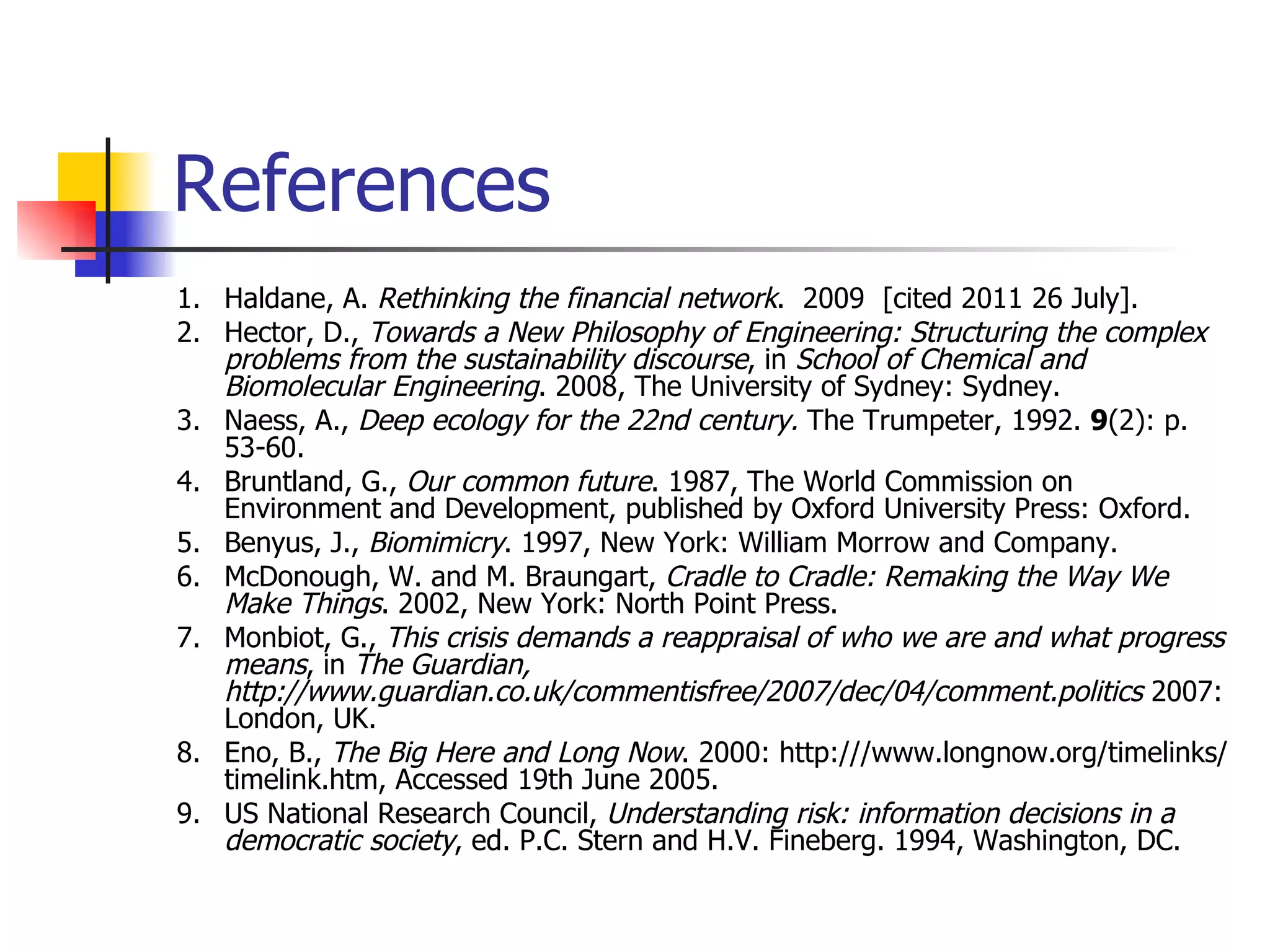 References 1. Haldane, A.  Rethinking the financial network .  2009  [cited 2011 26 July]. 2. Hector, D.,  Towards a New Philosophy of Engineering: Structuring the complex problems from the sustainability discourse , in  School of Chemical and Biomolecular Engineering . 2008, The University of Sydney: Sydney. 3. Naess, A.,  Deep ecology for the 22nd century.  The Trumpeter, 1992.  9 (2): p. 53-60. 4. Bruntland, G.,  Our common future . 1987, The World Commission on Environment and Development, published by Oxford University Press: Oxford. 5. Benyus, J.,  Biomimicry . 1997, New York: William Morrow and Company. 6. McDonough, W. and M. Braungart,  Cradle to Cradle: Remaking the Way We Make Things . 2002, New York: North Point Press. 7. Monbiot, G.,  This crisis demands a reappraisal of who we are and what progress means , in  The Guardian, http://www.guardian.co.uk/commentisfree/2007/dec/04/comment.politics  2007: London, UK. 8. Eno, B.,  The Big Here and Long Now . 2000: http:///www.longnow.org/timelinks/timelink.htm, Accessed 19th June 2005. 9. US National Research Council,  Understanding risk: information decisions in a democratic society , ed. P.C. Stern and H.V. Fineberg. 1994, Washington, DC. 