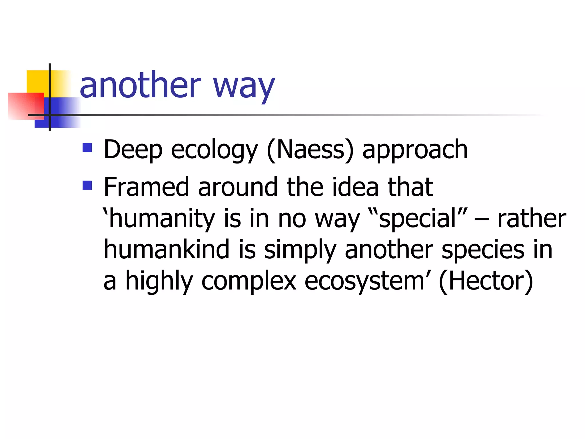 another way Deep ecology (Naess) approach  Framed around the idea that  ‘humanity is in no way “special” – rather humankind is simply another species in a highly complex ecosystem’ (Hector) 