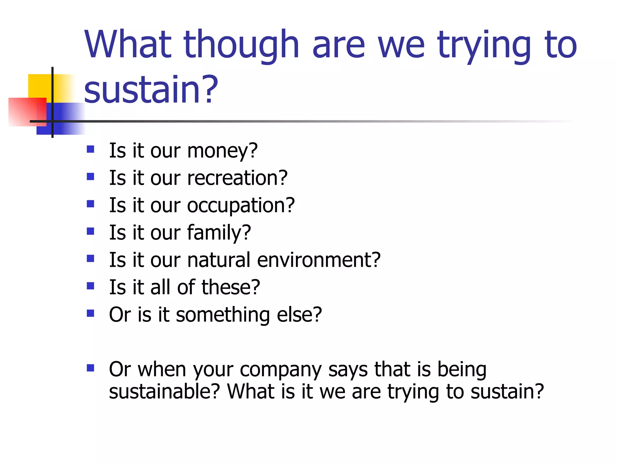 What though are we trying to sustain? Is it our money? Is it our recreation? Is it our occupation? Is it our family? Is it our natural environment? Is it all of these? Or is it something else? Or when your company says that is being sustainable? What is it we are trying to sustain? 
