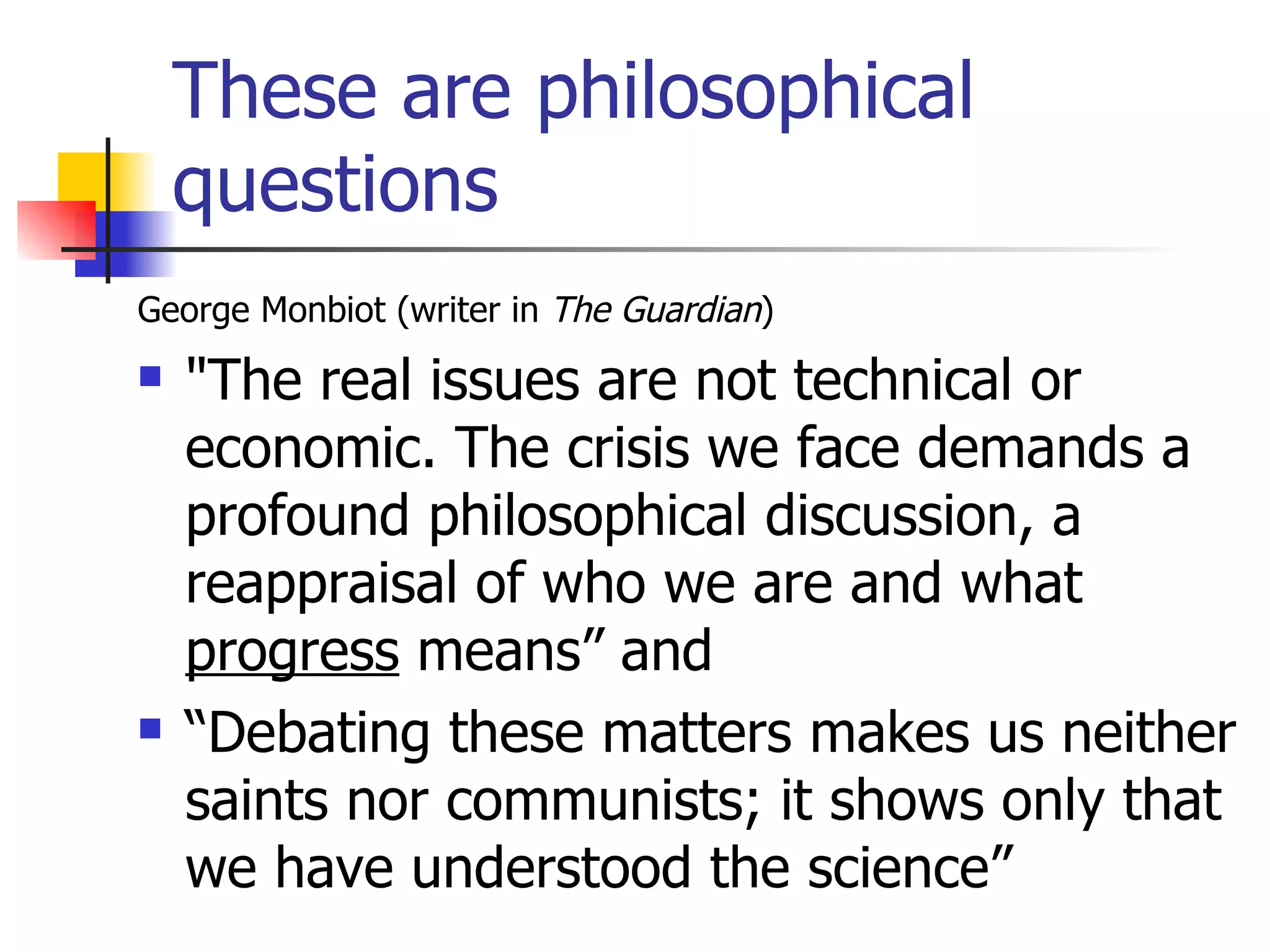 These are philosophical questions George Monbiot (writer in  The Guardian ) "The real issues are not technical or economic. The crisis we face demands a profound philosophical discussion, a reappraisal of who we are and what  progress  means” and “ Debating these matters makes us neither saints nor communists; it shows only that we have understood the science” 