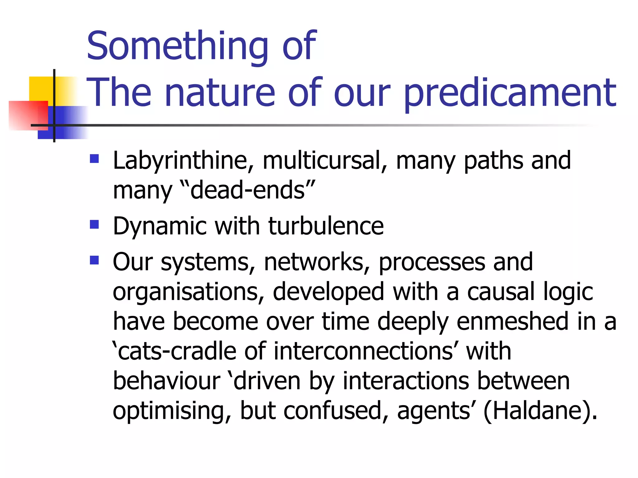 Something of  The nature of our predicament Labyrinthine, multicursal, many paths and many “dead-ends” Dynamic with turbulence Our systems, networks, processes and organisations, developed with a causal logic have become over time deeply enmeshed in a ‘cats-cradle of interconnections’ with behaviour ‘driven by interactions between optimising, but confused, agents’ (Haldane).  