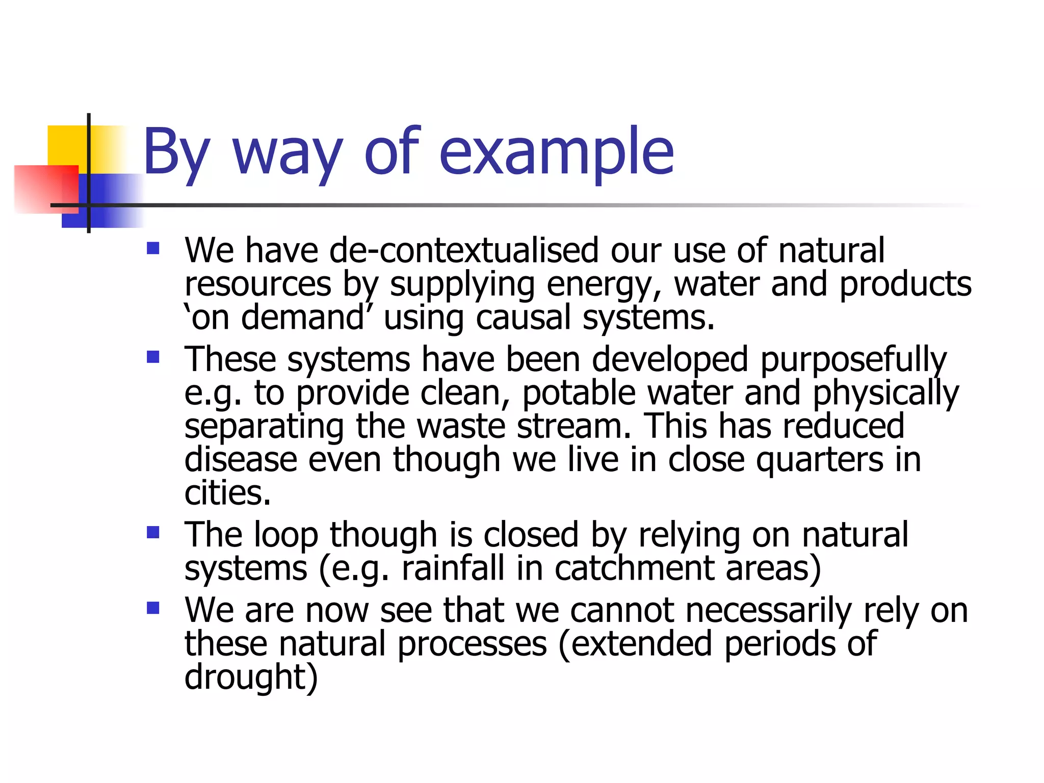 By way of example We have de-contextualised our use of natural resources by supplying energy, water and products ‘on demand’ using causal systems. These systems have been developed purposefully e.g. to provide clean, potable water and physically separating the waste stream. This has reduced disease even though we live in close quarters in cities. The loop though is closed by relying on natural systems (e.g. rainfall in catchment areas) We are now see that we cannot necessarily rely on these natural processes (extended periods of drought) 