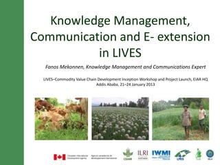 Knowledge management, communication
  and e-extension in the LIVES project

  Fanos Mekonnen, Knowledge Management and Communications Expert

     LIVES Commodity Value Chain Development Inception Workshop
                  Addis Ababa, 21–24 January 2013
 