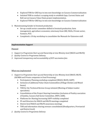    Explored TOR for GRZ buy-in into new knowledge on Cassava Commercialization
         Initiated TOR to conduct a scoping study to establish Gaps, Current Status and
          Roll out on Cassava Value Chain project implementation.
         Explored TOR for GRZ buy-in into new knowledge on Cassava Commercialization

3. Mainstreaming Gender in livestock production
       Set up a multi sector committee skilled in livestock production, farm
         management, agriculture economist, veterinary from GRZ, NGOs, Private sector,
         Farmers, PCU.
       Completed a 10 day workshop to consolidate the Manuals for Extension staff.



Implementation Support

Planned

1. Support to Programme Start up and Ownership at Line Ministry level (MACO and MLFD)
2. Quality Control in Programme Delivery.
3. Improved transparency and accountability of ECF vaccination fees




What was implemented

1. Support to Programme Start up and Ownership at Line Ministry level (MACO, MLFD,
   ZACMBA and Private companies in Food Processing)
       Participatory Planning workshop completed (MACO, MLFD, SAPP)
       Inclusion of additional Value Chain Commodities (Village Chicken and Mixed
          beans)
       TOR for the Technical Review Group initiated (Meeting of Subject matter
          specialists)
       Consolidation of the Project Steering Committee (inclusion of Poultry ssociation
          of Zambia, Cassava Sub Sector Committee, ZNFU, ZAM).
       Platforms for Sharing/increasing SAPP visibility completed
       PS and Directors for MACO and MLFD meetings completed
       District level MACO and MLFD awareness meetings
       TOR and information sharing avenues consolidated (Headquarters, Proviancial
          and District level)
2. Quality Control in Programme Delivery
 