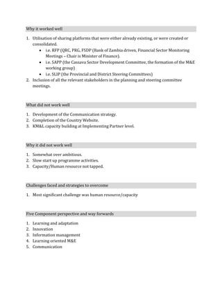 Why it worked well

1. Utilisation of sharing platforms that were either already existing, or were created or
   consolidated.
        i.e. RFP (QRC, PRG, FSDP (Bank of Zambia driven, Financial Sector Monitoring
           Meetings – Chair is Minister of Finance).
        i.e. SAPP (the Cassava Sector Development Committee, the formation of the M&E
           working group)
        i.e. SLIP (the Provincial and District Steering Committees)
2. Inclusion of all the relevant stakeholders in the planning and steering committee
   meetings.



What did not work well

1. Development of the Communication strategy.
2. Completion of the Country Website.
3. KM&L capacity building at Implementing Partner level.



Why it did not work well

1. Somewhat over ambitious.
2. Slow start up programme activities.
3. Capacity/Human resource not tapped.



Challenges faced and strategies to overcome

1. Most significant challenge was human resource/capacity



Five Component perspective and way forwards

1.   Learning and adaptation
2.   Innovation
3.   Information management
4.   Learning oriented M&E
5.   Communication
 