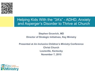 Stephen Grcevich, MD
Director of Strategic Initiatives, Key Ministry
Presented at An Inclusive Children’s Ministry Conference
Christ Church
Louisville, Kentucky
November 7, 2015
Helping Kids With the “3A’s” - ADHD, Anxiety
and Asperger’s Disorder to Thrive at Church
 