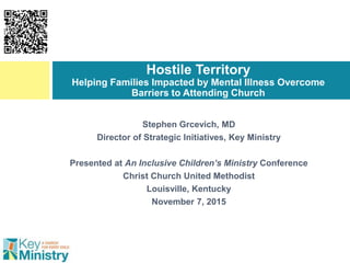 Stephen Grcevich, MD
Director of Strategic Initiatives, Key Ministry
Presented at An Inclusive Children’s Ministry Conference
Christ Church United Methodist
Louisville, Kentucky
November 7, 2015
Hostile Territory
Helping Families Impacted by Mental Illness Overcome
Barriers to Attending Church
 