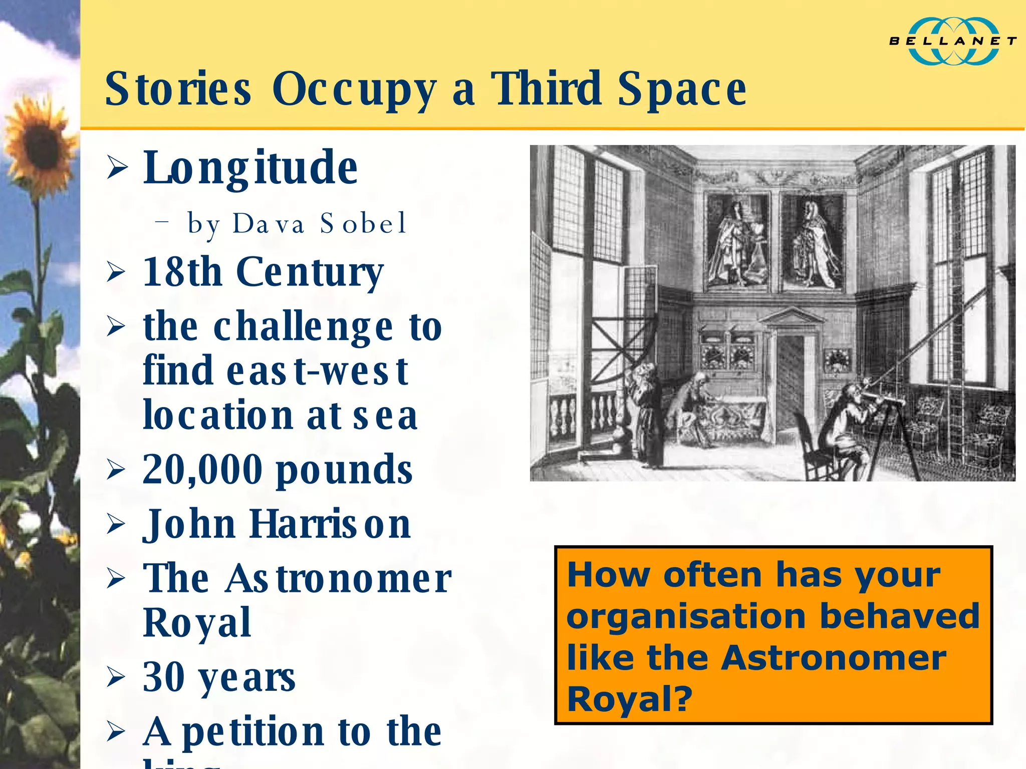 Stories Occupy a Third Space Longitude  by Dava Sobel 18th Century the challenge to find east-west location at sea 20,000 pounds John Harrison The Astronomer Royal 30 years A petition to the king How often has your organisation behaved like the Astronomer Royal? 