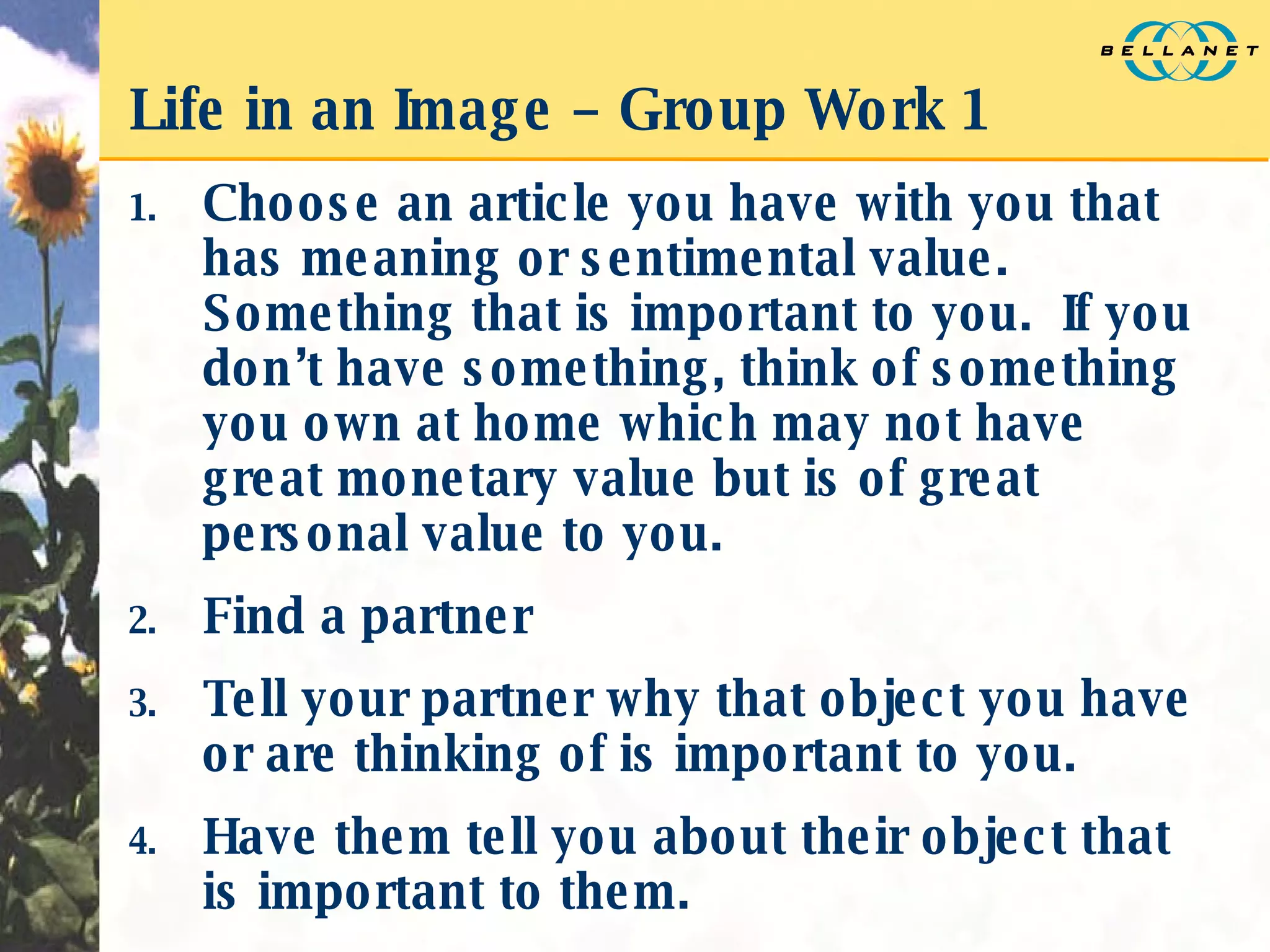 Life in an Image – Group Work 1 Choose an article you have with you that has meaning or sentimental value.  Something that is important to you.  If you don’t have something, think of something you own at home which may not have great monetary value but is of great personal value to you. Find a partner Tell your partner why that object you have or are thinking of is important to you. Have them tell you about their object that is important to them. 