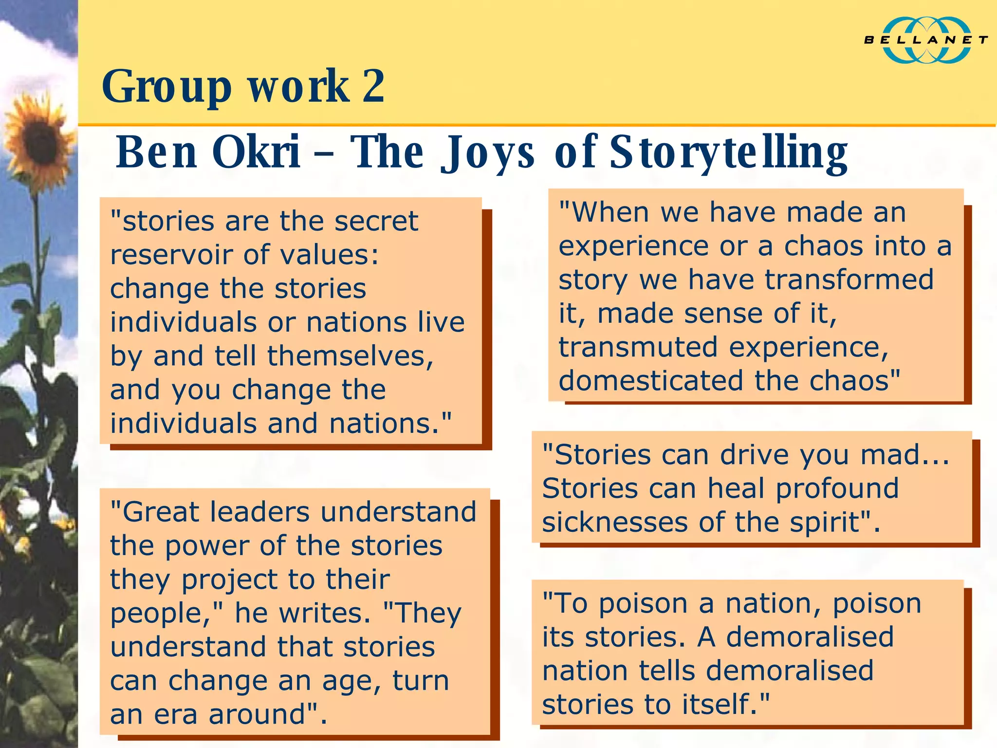 Group work 2 Ben Okri – The Joys of Storytelling "stories are the secret reservoir of values: change the stories individuals or nations live by and tell themselves, and you change the individuals and nations." "When we have made an experience or a chaos into a story we have transformed it, made sense of it, transmuted experience, domesticated the chaos"  "Great leaders understand the power of the stories they project to their people," he writes. "They understand that stories can change an age, turn an era around". "Stories can drive you mad... Stories can heal profound sicknesses of the spirit".  "To poison a nation, poison its stories. A demoralised nation tells demoralised stories to itself." 