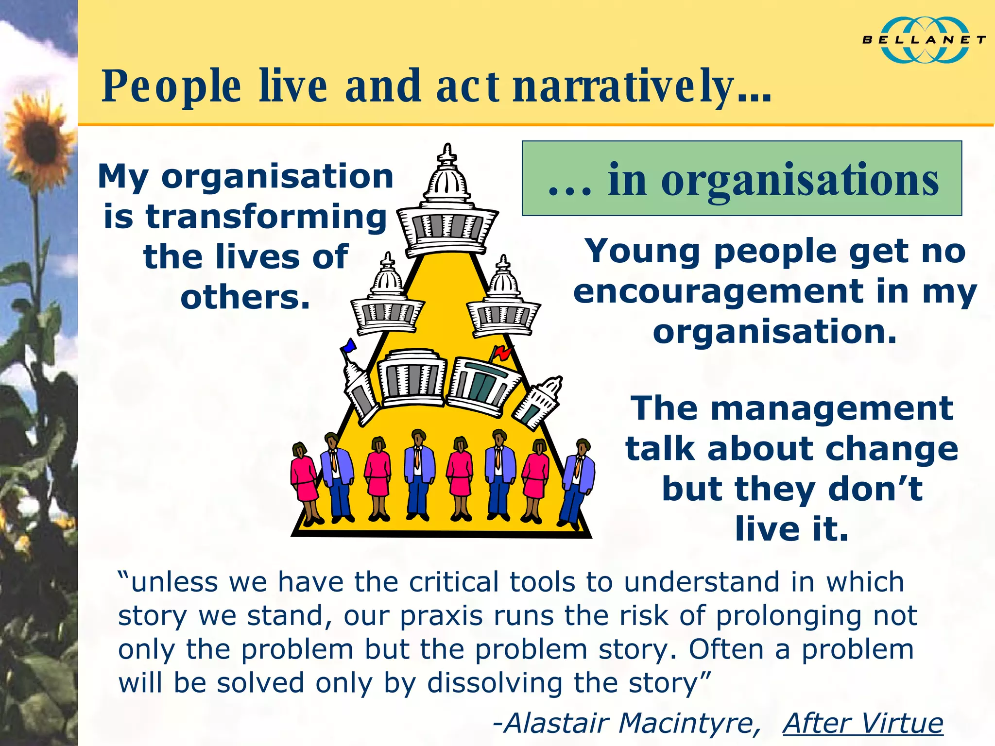 People live and act narratively... “ unless we have the critical tools to understand in which story we stand, our praxis runs the risk of prolonging not only the problem but the problem story. Often a problem will be solved only by dissolving the story” -Alastair Macintyre,  After Virtue …  in organisations My organisation is transforming the lives of others. The management talk about change but they don’t live it. Young people get no encouragement in my organisation. 