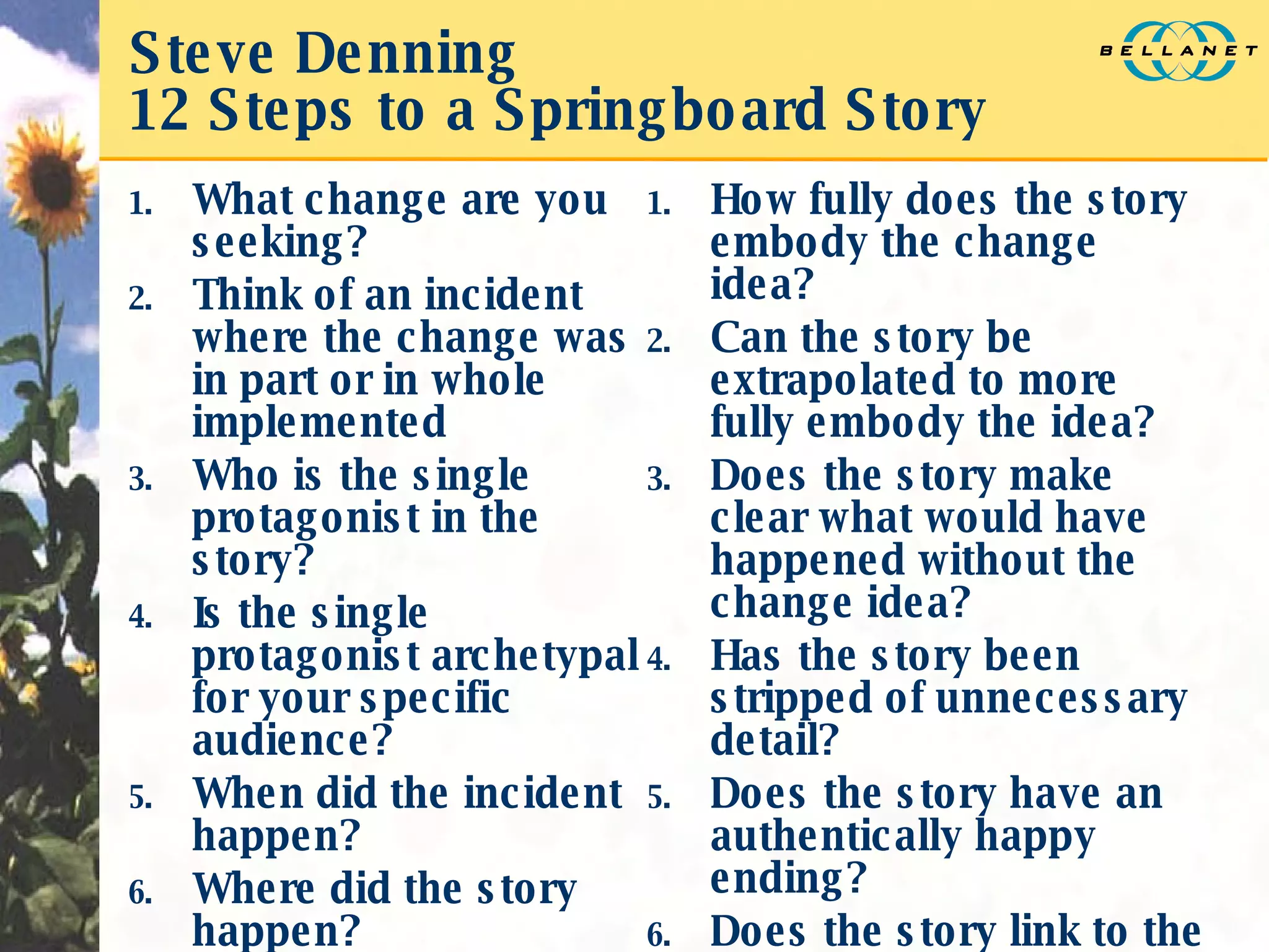 Steve Denning 12 Steps to a Springboard Story What change are you seeking? Think of an incident where the change was in part or in whole implemented Who is the single protagonist in the story? Is the single protagonist archetypal for your specific audience? When did the incident happen? Where did the story happen? How fully does the story embody the change idea? Can the story be extrapolated to more fully embody the idea? Does the story make clear what would have happened without the change idea? Has the story been stripped of unnecessary detail? Does the story have an authentically happy ending? Does the story link to the purpose to be achieved in telling it? 