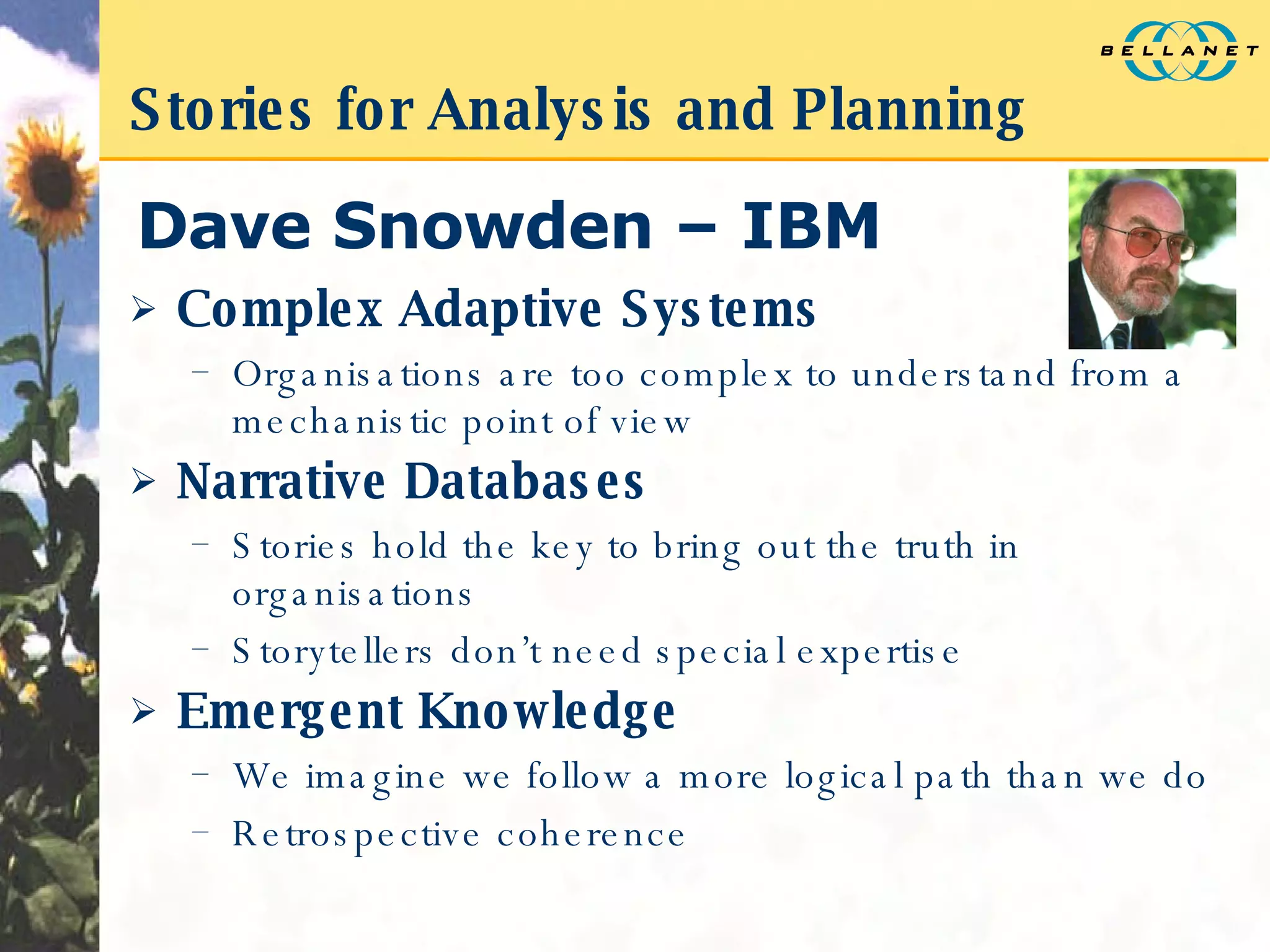 Stories for Analysis and Planning Dave Snowden – IBM Complex Adaptive Systems Organisations are too complex to understand from a mechanistic point of view Narrative Databases Stories hold the key to bring out the truth in organisations Storytellers don’t need special expertise Emergent Knowledge We imagine we follow a more logical path than we do Retrospective coherence 