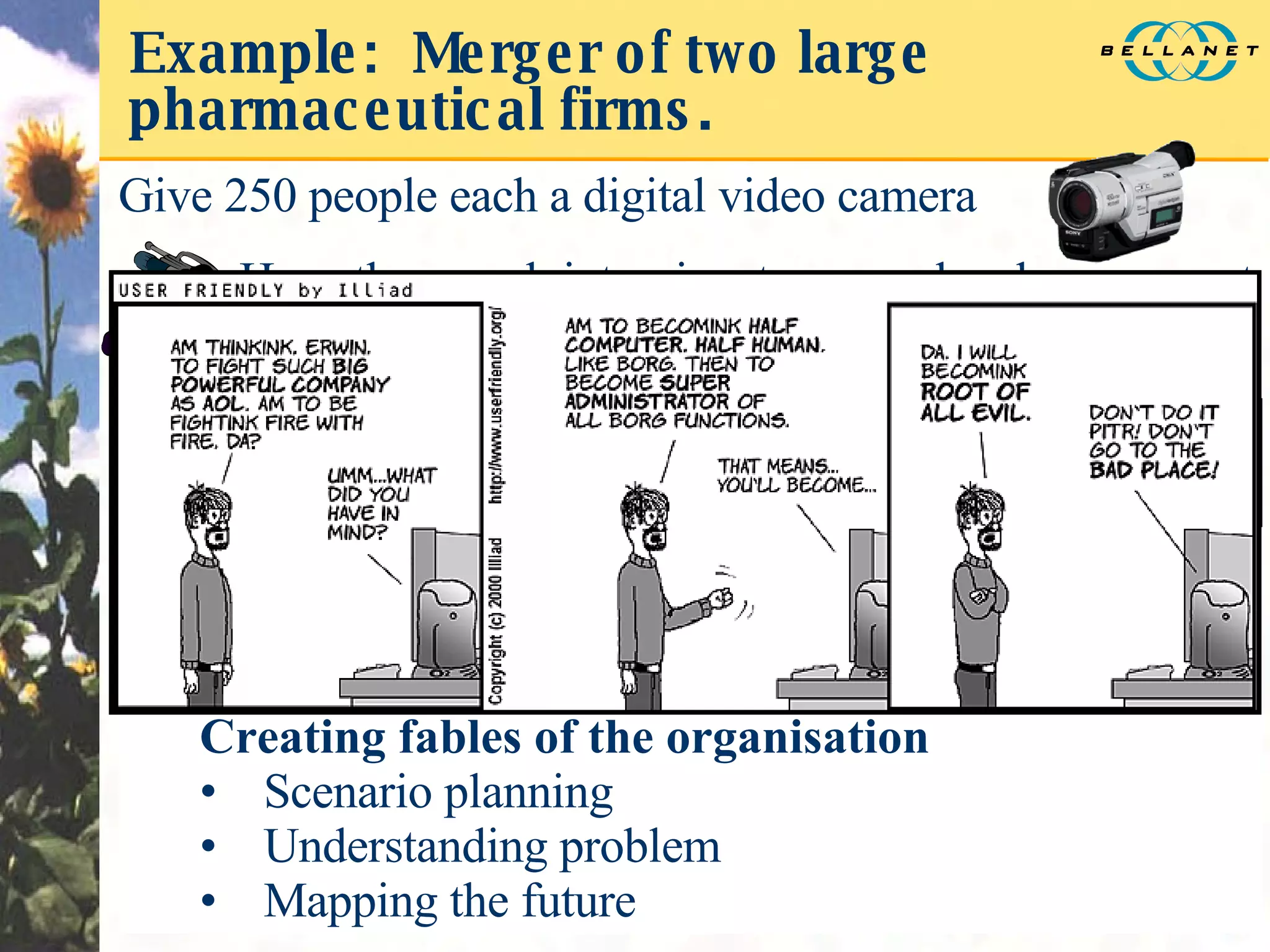 Example:  Merger of two large pharmaceutical firms. Ask questions like:  “Your daughter is an eco-activist. How do you convince her to work for your firm?” At a workshop, have staff watch random samplings of stories and bring out archetypal themes / characters. Have graphic artists render images of the archetypes. Creating fables of the organisation Scenario planning Understanding problem Mapping the future Give 250 people each a digital video camera Have them each interview two people who represent the future and the past of the organisation Capture the results in a narrative database containing video, audio, and text The Cynic The Young Idealist 