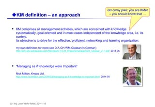 Dr.-Ing. Josef Hofer-Alfeis, 2014 - 18
 KM comprises all management activities, which are concerned with knowledge
systematically, goal-oriented and in most cases independent of the knowledge area, i.e. its
content.
Its objective is to drive for the effective, proficient, networking and learning organization.
my own definiton, for more see D-A-CH-WM-Glossar (in German)
http://wm-wiki.wikispaces.com/file/view/D-A-CH_Wissensmanagement_Glossar_v1-1.pdf 2014-05
 “Managing as if Knowledge were Important”
Nick Milton, Knoco Ltd.
http://www.nickmilton.com/2014/03/managing-as-if-knowledge-is-important.html 2014-05
uKM definition – an approach
old corny joke: you are KMer
– you should know that …
 