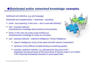 Dr.-Ing. Josef Hofer-Alfeis, 2014 - 45
distributed and collective, e.g. joint language
distributed and complementary = networked – examples:
 trivial – but surprising: in this room – who is next with birthday?
 real – business-relevant:
comprehensive knowledge about products and processes
 fictive: in this room we surely could combine our
complementary knowledge to create an innovation
 real – business-relevant: : collective intelligence / Crowd Intelligence
 „Swarm Intelligence“ (many of the same kind with rules for cooperation)
 symbiosis (many different complementing to something greater)
 example: prediction markets, e.g. estimating the chip price at HP –
employees bet anonymiously on the future price of memory chips in six months:
<70% improved forecasting compared to usual expert team
uDistributed and/or networked knowledge: examples
 
