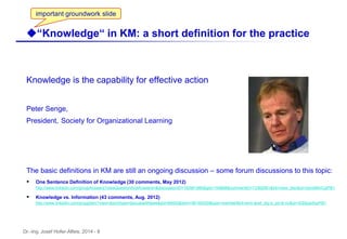 Dr.-Ing. Josef Hofer-Alfeis, 2014 - 8
Knowledge is the capability for effective action
Peter Senge,
President, Society for Organizational Learning
The basic definitions in KM are still an ongoing discussion – some forum discussions to this topic:
 One Sentence Definition of Knowledge (30 comments, May 2012)
http://www.linkedin.com/groupAnswers?viewQuestionAndAnswers=&discussionID=100991985&gid=154868&commentID=73362991&trk=view_disc&ut=2snoMIInCpPl81
 Knowledge vs. Information (43 comments, Aug. 2012)
http://www.linkedin.com/groupItem?view=&srchtype=discussedNews&gid=89493&item=99140520&type=member&trk=eml-anet_dig-b_pd-ttl-cn&ut=3Qi0paofuyPl81
u“Knowledge“ in KM: a short definition for the practice
important groundwork slide
 