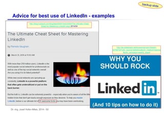 Dr.-Ing. Josef Hofer-Alfeis, 2014 - 50
Advice for best use of LinkedIn - examples
http://blog.hubspot.com/blog/tabid/6307/bid/23454/The-Ultimate-Cheat-
Sheet-for-Mastering-LinkedIn.aspx 2014/04
http://de.slideshare.net/kcclaveria/rock-linkedin-
32792724?utm_source=slideshow&utm_medium=ssemai
l&utm_campaign=weekly_digest
 