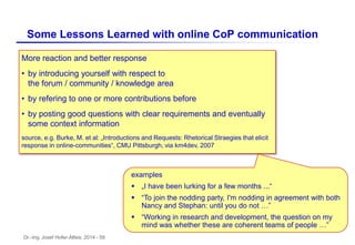 Dr.-Ing. Josef Hofer-Alfeis, 2014 - 59
Some Lessons Learned with online CoP communication
More reaction and better response
• by introducing yourself with respect to
the forum / community / knowledge area
• by refering to one or more contributions before
• by posting good questions with clear requirements and eventually
some context information
source, e.g. Burke, M. et al: „Introductions and Requests: Rhetorical Straegies that elicit
response in online-communities“, CMU Pittsburgh, via km4dev, 2007
examples
 „I have been lurking for a few months ...“
 “To join the nodding party, I'm nodding in agreement with both
Nancy and Stephan: until you do not …”
 “Working in research and development, the question on my
mind was whether these are coherent teams of people …”
 