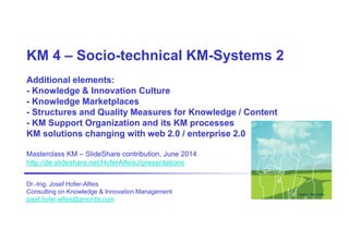 KM 4 – Socio-technical KM-Systems 2
Additional elements:
- Knowledge & Innovation Culture
- Knowledge Marketplaces
- Structures and Quality Measures for Knowledge / Content
- KM Support Organization and its KM processes
KM solutions changing with web 2.0 / enterprise 2.0
Masterclass KM – SlideShare contribution, June 2014
http://de.slideshare.net/HoferAlfeisJ/presentations
Dr.-Ing. Josef Hofer-Alfeis
Consulting on Knowledge & Innovation Management
josef.hofer-alfeis@amontis.com
Design: Ron Hofer
 