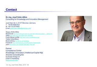 Dr.-Ing. Josef Hofer-Alfeis, 2014 - 58
Contact
Dr.-Ing. Josef Hofer-Alfeis
Consulting for Knowledge and Innovation Management
Josef-Sterr-Str. 4, 81377 München, Germany
T +49 89 85661623
M +49 173 9775943
Email josef.hofer-alfeis@amontis.com
Skype JHofer-Alfeis
BrainGuide http://www.brainguide.de/dr-ing-josef-hofer-alfeis/persondetail,1,,,,,69354.html
XING https://www.xing.com/profile/Josef_HoferAlfeis
Public Maven profile: http://www.maven.co/profile/5Anc2u3D
Twitter HoferAlfeisJ
Bookmarking http://del.icio.us/HoferAlfeisJ
Facebook http://www.facebook.com/profile.php?id=1800807835#!/
yasni http://person.yasni.de/josef-hofer-alfeis-17021.htm
Partner
Competence Center
Knowledge | Innovation | Intellectual Capital Mgt.
Amontis Consulting AG
Kurfürsten Anlage 34
D-69115 Heidelberg
www.amontis.com
 