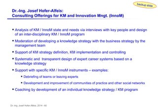 Dr.-Ing. Josef Hofer-Alfeis, 2014 - 60
 Analysis of KM / InnoM state and needs via interviews with key people and design
of an inter-disciplinary KM / InnoM program
 Moderation of developing a knowledge strategy with the business strategy by the
management team
 Support of KM strategy definition, KM implementation and controlling
 Systematic and transparent design of expert career systems based on a
knowledge strategy
 Support with specific KM / InnoM instruments – examples:
 Debriefing of teams or leaving experts
 Development and improvement of communities of practice and other social networks
 Coaching by development of an individual knowledge strategy / KM program
Dr.-Ing. Josef Hofer-Alfeis:
Consulting Offerings for KM and Innovation Mngt. (InnoM)
 