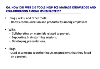 Q4. HOW DID WEB 2.0 TOOLS HELP TCS MANAGE KNOWLEDGE AND
COLLABORATION AMONG ITS EMPLOYEES?
• Blogs, wikis, and other tools:
- Boosts communication and productivity among employees
• Wikis
- Collaborating on materials related to project,
- Supporting brainstorming sessions,
- Developing presentations.
• Blogs
- Used as a means to gather inputs on problems that they faced
on a project.
 