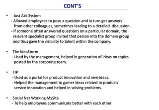 CONT’S
• Just Ask System
- Allowed employees to pose a question and in turn get answers
from other colleagues, sometimes leading to a detailed discussion.
- If someone often answered questions on a particular domain, the
relevant specialist group invited that person into the domain group
and thus gave the visibility to talent within the company.
• The IdeaStorm
- Used by the management, helped in generation of ideas on topics
posted by the corporate team.
• TIP
- Used as a portal for product innovation and new ideas.
- Helped the management to gamer ideas related to product/
service innovation and helped in solving problems.
• Social Net Working MySite
- To help employees communicate better with each other
 