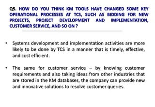 Q5. HOW DO YOU THINK KM TOOLS HAVE CHANGED SOME KEY
OPERATIONAL PROCESSES AT TCS, SUCH AS BIDDING FOR NEW
PROJECTS, PROJECT DEVELOPMENT AND IMPLEMENTATION,
CUSTOMER SERVICE, AND SO ON ?
• Systems development and implementation activities are more
likely to be done by TCS in a manner that is timely, effective,
and cost efficient.
• The same for customer service – by knowing customer
requirements and also taking ideas from other industries that
are stored in the KM databases, the company can provide new
and innovative solutions to resolve customer queries.
 