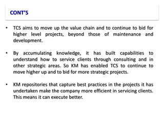 CONT’S
• TCS aims to move up the value chain and to continue to bid for
higher level projects, beyond those of maintenance and
development.
• By accumulating knowledge, it has built capabilities to
understand how to service clients through consulting and in
other strategic areas. So KM has enabled TCS to continue to
move higher up and to bid for more strategic projects.
• KM repositories that capture best practices in the projects it has
undertaken make the company more efficient in servicing clients.
This means it can execute better.
 