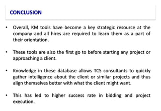 CONCLUSION
• Overall, KM tools have become a key strategic resource at the
company and all hires are required to learn them as a part of
their orientation.
• These tools are also the first go to before starting any project or
approaching a client.
• Knowledge in these database allows TCS consultants to quickly
gather intelligence about the client or similar projects and thus
align themselves better with what the client might want.
• This has led to higher success rate in bidding and project
execution.
 