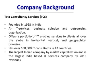 Company Background
Tata Consultancy Services (TCS)
• Founded in 1968 in India
• An IT-services, business solution and outsourcing
organization.
• Offers a portfolio of IT enabled services to clients all over
the globe in horizontal, vertical, and geographical
domains.
• Has over 108,000 IT consultants in 47 countries.
• The largest Indian company by market capitalization and is
the largest India based IT services company by 2013
revenues.
 