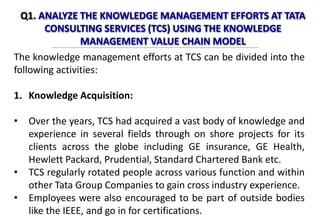 Q1. ANALYZE THE KNOWLEDGE MANAGEMENT EFFORTS AT TATA
CONSULTING SERVICES (TCS) USING THE KNOWLEDGE
MANAGEMENT VALUE CHAIN MODEL
The knowledge management efforts at TCS can be divided into the
following activities:
1. Knowledge Acquisition:
• Over the years, TCS had acquired a vast body of knowledge and
experience in several fields through on shore projects for its
clients across the globe including GE insurance, GE Health,
Hewlett Packard, Prudential, Standard Chartered Bank etc.
• TCS regularly rotated people across various function and within
other Tata Group Companies to gain cross industry experience.
• Employees were also encouraged to be part of outside bodies
like the IEEE, and go in for certifications.
 