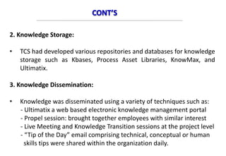 CONT’S
2. Knowledge Storage:
• TCS had developed various repositories and databases for knowledge
storage such as Kbases, Process Asset Libraries, KnowMax, and
Ultimatix.
3. Knowledge Dissemination:
• Knowledge was disseminated using a variety of techniques such as:
- Ultimatix a web based electronic knowledge management portal
- Propel session: brought together employees with similar interest
- Live Meeting and Knowledge Transition sessions at the project level
- “Tip of the Day” email comprising technical, conceptual or human
skills tips were shared within the organization daily.
 
