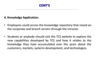 CONT’S
4. Knowledge Application:
• Employees could access the knowledge repository that raised on
the corporate and branch servers through the intranet.
• Students or anybody should visit the TCS website to explore the
new capabilities developed by TCS and how it relates to the
knowledge they have accumulated over the years about the
customers, markets, systems development, and technologies.
 